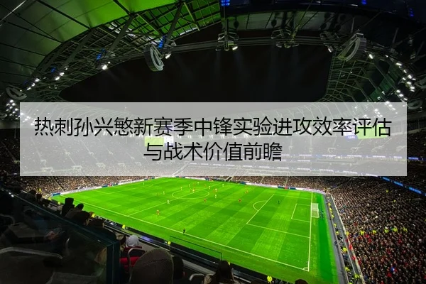 热刺孙兴慜新赛季中锋实验进攻效率评估与战术价值前瞻