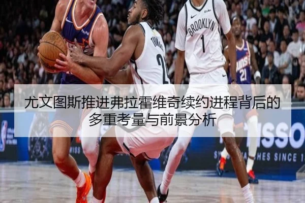 尤文图斯推进弗拉霍维奇续约进程背后的多重考量与前景分析