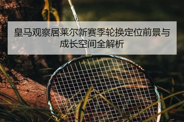 皇马观察居莱尔新赛季轮换定位前景与成长空间全解析
