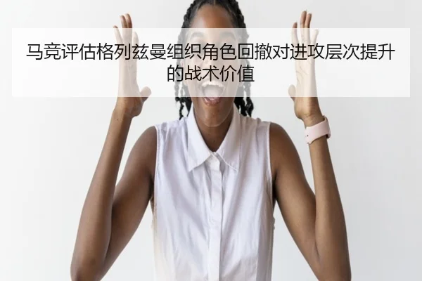 马竞评估格列兹曼组织角色回撤对进攻层次提升的战术价值