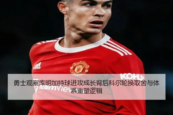 勇士观察库明加持球进攻成长背后科尔轮换取舍与体系重塑逻辑
