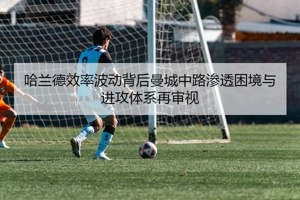 哈兰德效率波动背后曼城中路渗透困境与进攻体系再审视